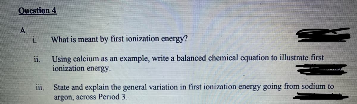 Question 4
A.
i.
What is meant by first ionization energy?
ii.
Using calcium as an example, write a balanced chemical equation to illustrate first
ionization energy.
ii.
State and explain the general variation in first ionization energy going from sodium to
argon, across Period 3.
