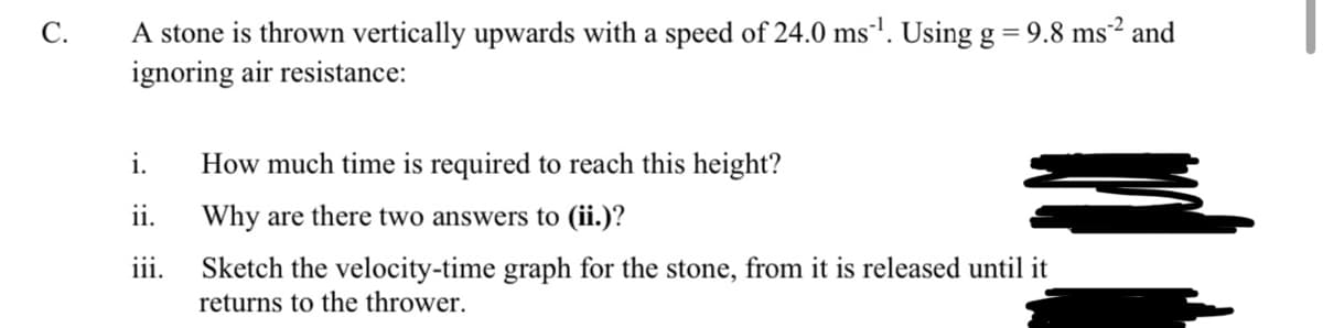 9.8 ms2 and
A stone is thrown vertically upwards with a speed of 24.0 ms'. Using g =
ignoring air resistance:
C.
i.
How much time is required to reach this height?
ii.
Why are there two answers to (ii.)?
Sketch the velocity-time graph for the stone, from it is released until it
returns to the thrower.
iii.
