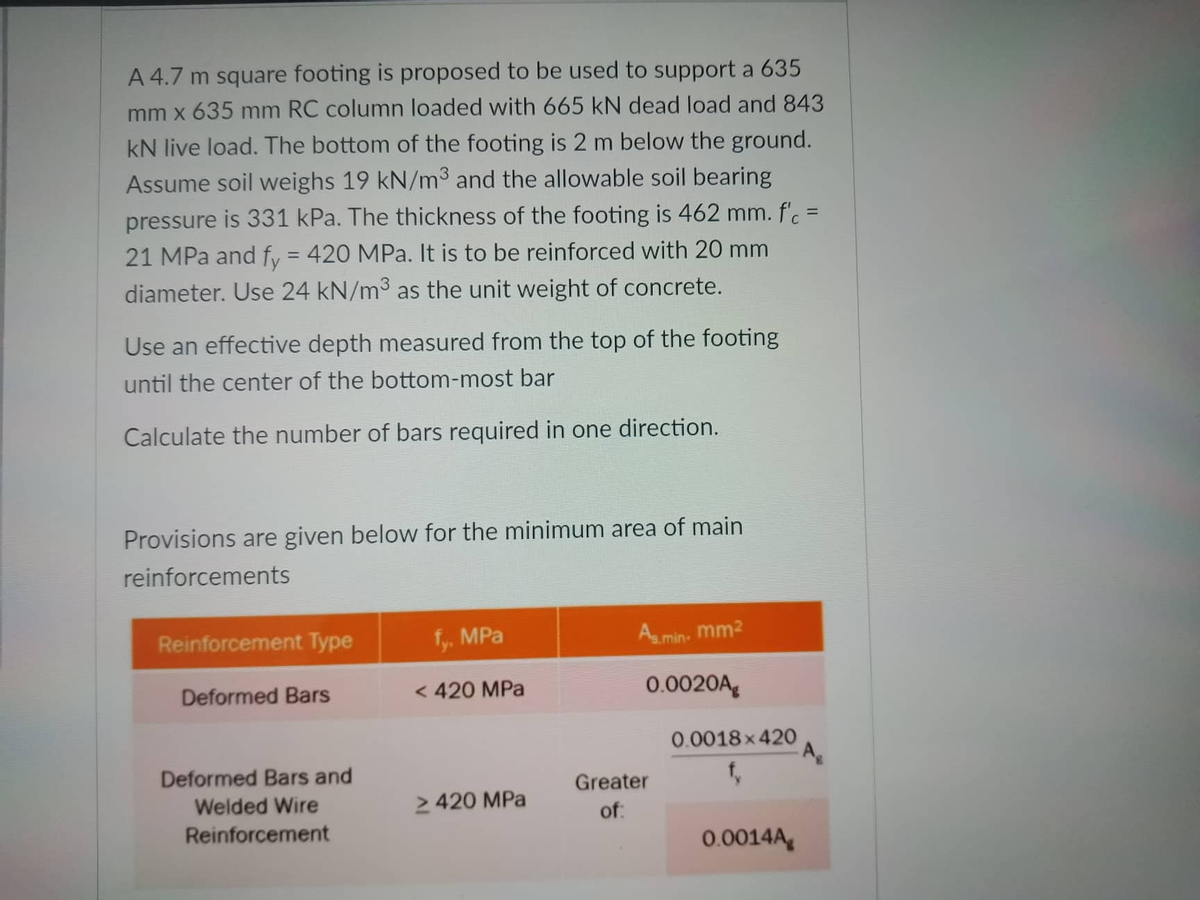 A 4.7 m square footing is proposed to be used to support a 635
mm x 635 mm RC column loaded with 665 kN dead load and 843
kN live load. The bottom of the footing is 2 m below the ground.
Assume soil weighs 19 kN/m3 and the allowable soil bearing
pressure is 331 kPa. The thickness of the footing is 462 mm. f'c =
21 MPa and fy = 420 MPa. It is to be reinforced with 20 mm
diameter. Use 24 kN/m³ as the unit weight of concrete.
Use an effective depth measured from the top of the footing
until the center of the bottom-most bar
Calculate the number of bars required in one direction.
Provisions are given below for the minimum area of main
reinforcements
Reinforcement Type
fy. MPa
As.min. mm²
Deformed Bars
< 420 MPa
0.0020A
Deformed Bars and
Welded Wire
> 420 MPa
Reinforcement
Greater
of:
0.0018×420
f₂
0.0014A
-A₂