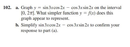 102. a. Graph y = sin3xcos 2x – cos 3xsin 2x on the interval
[0, 27). What simpler function y = f(x) does this
graph appear to represent.
b. Simplify sin 3xcos 2x – cos 3xsin 2x to confirm your
response to part (a).
