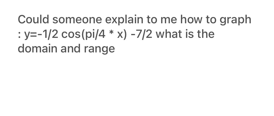 Could someone explain to me how to graph
: y=-1/2 cos(pi/4 * x) -7/2 what is the
domain and range
