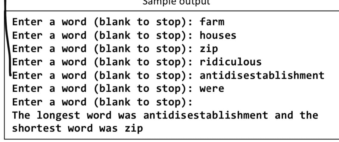 Enter a word (blank to stop): farm
Enter a word (blank to stop): houses
Enter a word (blank to stop): zip
Enter a word (blank to stop): ridiculous
Enter a word (blank to stop): antidisestablishment
Enter a word (blank to stop): were
Enter a word (blank to stop):
The longest word was antidisestablishment and the
shortest word was zip
