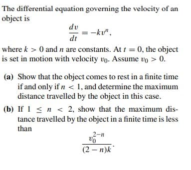 The differential equation governing the velocity of an
object is
dv
-kv",
dt
where k > 0 and n are constants. At t = 0, the object
is set in motion with velocity vo. Assume vo > 0.
(a) Show that the object comes to rest in a finite time
if and only if n < 1, and determine the maximum
distance travelled by the object in this case.
(b) If 1 < n < 2, show that the maximum dis-
tance travelled by the object in a finite time is less
than
2-n
(2 – n)k
