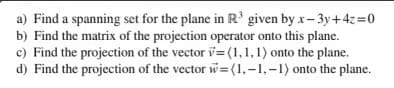 a) Find a spanning set for the plane in R' given by x- 3y+4z=0
b) Find the matrix of the projection operator onto this plane.
c) Find the projection of the vector v= (1,1,1) onto the plane.
d) Find the projection of the vector w= (1,-1,-1) onto the plane.
