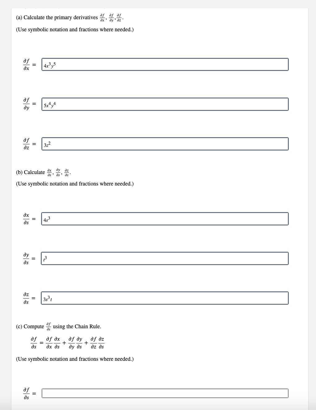 (a) Calculate the primary derivatives
of of af
дх' ду' бz'
(Use symbolic notation and fractions where needed.)
af
4x³y5
дх
af =
ду 5x414
af = 3z²
дz
(b) Calculate dx dy dz
"
ds дя дл
(Use symbolic notation and fractions where needed.)
дх
= 483
дл
ду = 13
дл
дz
= 38³ t
ds
(c) Compute of using the Chain Rule.
af
of dx
дf ду
дf дz
+
дл
?х дя ду дя
дz дл
(Use symbolic notation and fractions where needed.)
af
дл
=
=
=
+