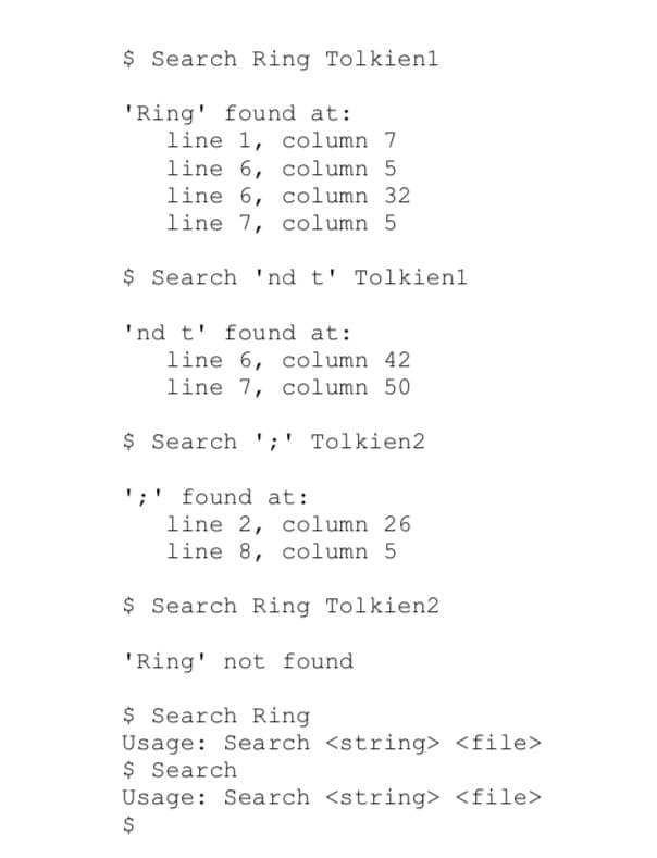 $ Search Ring Tolkien1
'Ring' found at:
line 1, column 7
line 6, column 5
line 6, column 32
line 7, column 5
$ Search 'nd t' Tolkien1
'nd t' found at:
line 6, column 42
line 7, column 50
$ Search ';' Tolkien2
';' found at:
line 2, column 26
line 8, column 5
$ Search Ring Tolkien2
'Ring' not found
$ Search Ring
Usage: Search <string> <file>
$ Search
Usage: Search <string> <file>
%24
