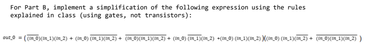 For Part B, implement a simplification of the following expression using the rules
explained in class (using gates, not transistors):
out_0 = ( (in_0)(in_1)(in_2) + (in_0) (in_1)(in_2) + (in_0)(in_1)(in_2) + (in_0) (in_1)(in_2) +(in_0) (in_1)(in_2) )((in_0) (in_1)(in_2) + (in_0)(in_1)(in_2)
