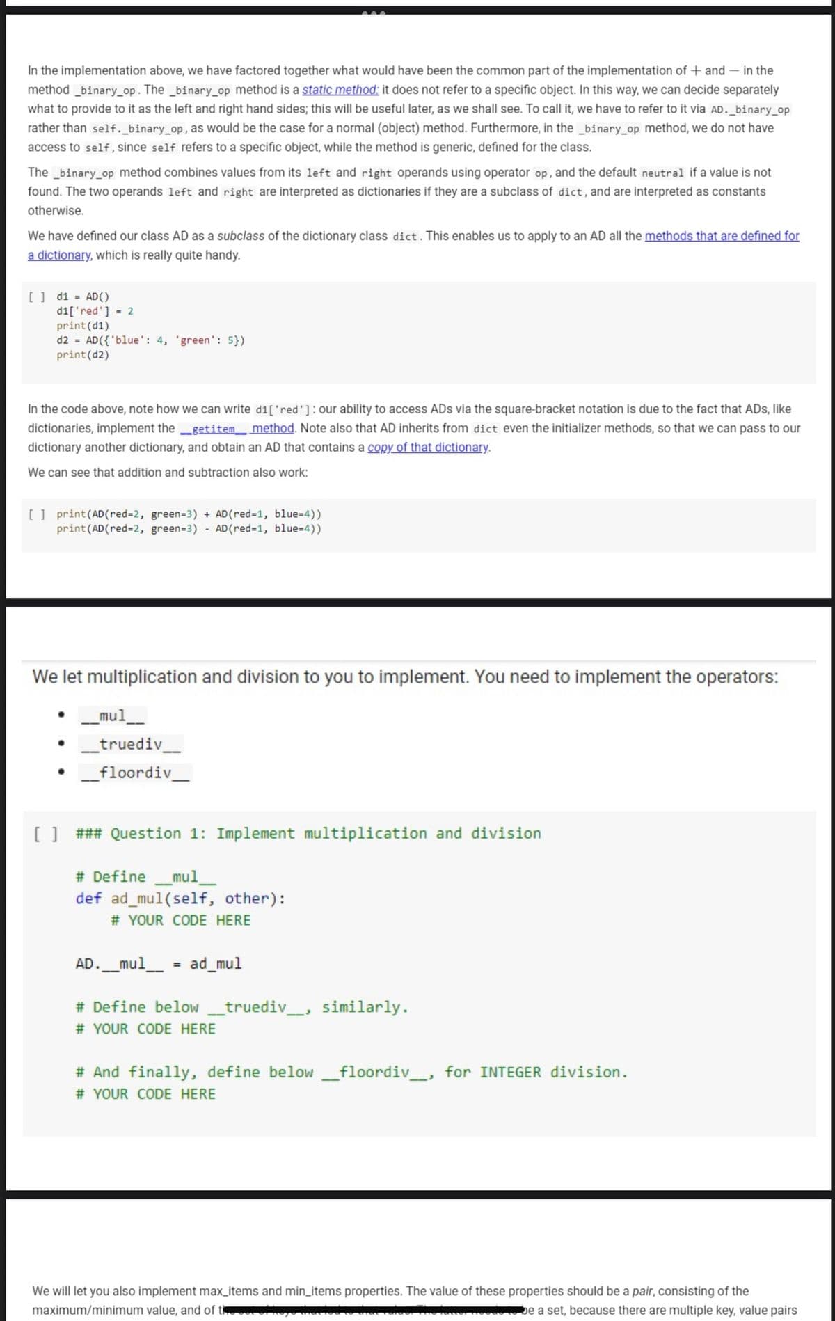 In the implementation above, we have factored together what would have been the common part of the implementation of + and – in the
method _binary_op. The _binary_op method is a static method: it does not refer to a specific object. In this way, we can decide separately
what to provide to it as the left and right hand sides; this will be useful later, as we shall see. To call it, we have to refer to it via AD._binary_op
rather than self._binary_op, as would be the case for a normal (object) method. Furthermore, in the _binary_op method, we do not have
access to self, since self refers to a specific object, while the method is generic, defined for the class.
The _binary_op method combines values from its left and right operands using operator op, and the default neutral if a value is not
found. The two operands left and right are interpreted as dictionaries if they are a subclass of dict, and are interpreted as constants
otherwise.
We have defined our class AD as a subclass of the dictionary class dict. This enables us to apply to an AD all the methods that are defined for
a dictionary, which is really quite handy.
[] d1 = AD()
d1['red'] - 2
print(d1)
d2 = AD({'blue': 4, 'green': 5})
print(d2)
In the code above, note how we can write d1['red']: our ability to access ADs via the square-bracket notation is due to the fact that ADs, like
dictionaries, implement the getitem method. Note also that AD inherits from dict even the initializer methods, so that we can pass to our
dictionary another dictionary, and obtain an AD that contains a copy of that dictionary.
We can see that addition and subtraction also work:
[] print(AD(red-2, green-3) + AD(red-1, blue-4))
print(AD(red=2, green=3)
- AD(red=1, blue-4))
We let multiplication and division to you to implement. You need to implement the operators:
mul
truediv_
_floordiv
[] ### Question 1: Implement multiplication and division
# Define _mul_
def ad_mul(self, other):
# YOUR CODE HERE
AD._mul_ = ad_mul
# Define below _truediv_, similarly.
# YOUR CODE HERE
# And finally, define below _floordiv_, for INTEGER division.
# YOUR CODE HERE
We will let you also implement max_items and min_items properties. The value of these properties should be a pair, consisting of the
maximum/minimum value, and of the
De a set, because there are multiple key, value pairs
