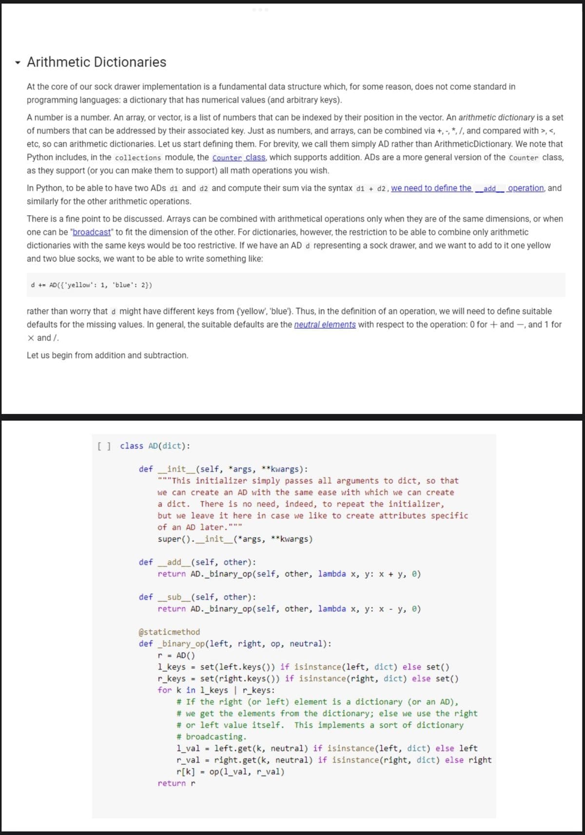 - Arithmetic Dictionaries
At the core of our sock drawer implementation is a fundamental data structure which, for some reason, does not come standard in
programming languages: a dictionary that has numerical values (and arbitrary keys).
A number is a number. An array, or vector, is a list of numbers that can be indexed by their position in the vector. An arithmetic dictionary is a set
of numbers that can be addressed by their associated key. Just as numbers, and arrays, can be combined via +, -, *, /, and compared with >, <,
etc, so can arithmetic dictionaries. Let us start defining them. For brevity, we call them simply AD rather than ArithmeticDictionary. We note that
Python includes, in the collections module, the Counter class, which supports addition. ADs are a more general version of the Counter class,
as they support (or you can make them to support) all math operations you wish.
In Python, to be able to have two ADs d1 and d2 and compute their sum via the syntax d1 + d2 , we need to define the
Ladd operation, and
similarly for the other arithmetic operations.
There is a fine point to be discussed. Arrays can be combined with arithmetical operations only when they are of the same dimensions, or when
one can be "broadcast" to fit the dimension of the other. For dictionaries, however, the restriction to be able to combine only arithmetic
dictionaries with the same keys would be too restrictive. If we have an AD d representing a sock drawer, and we want to add to it one yellow
and two blue socks, we want to be able to write something like:
d +- AD({'yellow': 1, 'blue': 2})
rather than worry that d might have different keys from {yellow', 'blue'}. Thus, in the definition of an operation, we will need to define suitable
defaults for the missing values. In general, the suitable defaults are the neutral elements with respect to the operation: 0 for + and –, and 1 for
X and /.
Let us begin from addition and subtraction.
[] class AD(dict):
init_(self, *args, **kwargs):
"""This initializer simply passes all arguments to dict, so that
we can create an AD with the same ease with which we can create
def
There is no need, indeed, to repeat the initializer,
but we leave it here in case we like to create attributes specific
a dict.
of an AD later."""
super ()._init_(*args, **kwargs)
def
add_(self, other):
return AD._binary_op(self, other, lambda x, y: x + y, e)
def _sub_(self, other):
return AD._binary_op(self, other, lambda x, y: x y, e)
@staticmethod
def _binary_op(left, right, op, neutral):
r = AD()
1_keys = set(left.keys()) if isinstance (left, dict) else set()
r_keys
%3D
set (right.keys(0) if isinstance(right, dict) else set()
%3D
for k in l_keys | r_keys:
# If the right (or left) element is a dictionary (or an AD),
# we get the elements from the dictionary; else we use the right
# or left value itself. This implements a sort of dictionary
# broadcasting.
1_val = left.get(k, neutral) if isinstance(left, dict) else left
r_val =
r[k] = op(1_val, r_val)
right.get(k, neutral) if isinstance(right, dict) else right
return r
