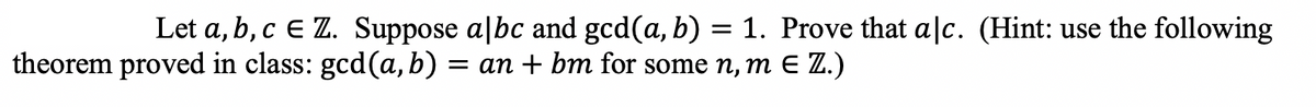 Let a, b, c e Z. Suppose albc and gcd(a, b) = 1. Prove that alc. (Hint: use the following
theorem proved in class: gcd(a, b) = an + bm for some n, m E Z.)
