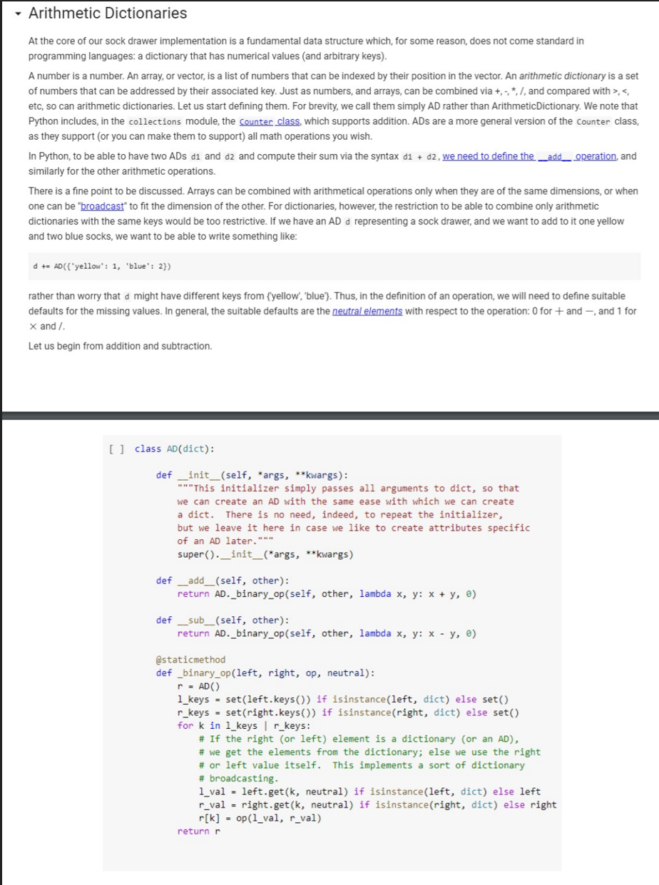 - Arithmetic Dictionaries
At the core of our sock drawer implementation is a fundamental data structure which, for some reason, does not come standard in
programming languages: a dictionary that has numerical values (and arbitrary keys).
A number is a number. An array, or vector, is a list of numbers that can be indexed by their position in the vector. An arithmetic dictionary is a set
of numbers that can be addressed by their associated key. Just as numbers, and arrays, can be combined via +, -, *, 7, and compared with >, <,
etc, so can arithmetic dictionaries. Let us start defining them. For brevity, we call them simply AD rather than ArithmeticDictionary. We note that
Python includes, in the collections module, the counter class, which supports addition. ADs are a more general version of the counter class,
as they support (or you can make them to support) all math operations you wish.
In Python, to be able to have two ADs d1 and d2 and compute their sum via the syntax d1 + d2, we need to define the _add_ operation, and
similarly for the other arithmetic operations.
There is a fine point to be discussed. Arrays can be combined with arithmetical operations only when they are of the same dimensions, or when
one can be "broadcast" to fit the dimension of the other. For dictionaries, however, the restriction to be able to combine only arithmetic
dictionaries with the same keys would be too restrictive. If we have an AD d representing a sock drawer, and we want to add to it one yellow
and two blue socks, we want to be able to write something like:
d += AD({'yellow': 1, 'blue': 2})
rather than worry that d might have different keys from {yellow', 'blue'}. Thus, in the definition of an operation, we will need to define suitable
defaults for the missing values. In general, the suitable defaults are the neutral elements with respect to the operation: 0 for+ and –, and 1 for
x and /.
Let us begin from addition and subtraction.
[] class AD(dict):
def _init_(self, *args, **kwargs):
"*"This initializer simply passes all arguments to dict, so that
we can create an AD with the same ease with which we can create
a dict.
There is no need, indeed, to repeat the initializer,
but we leave it here in case we like to create attributes specific
of an AD later."""
super ()._init_(*args, **kwargs)
def _add_(self, other):
return AD._binary_op(self, other, lambda x, y: x + y, e)
def _sub_(self, other):
return AD._binary_op(self, other, lambda x, y: x - y, e)
@staticmethod
def _binary_op(left, right, op, neutral):
r- AD()
1_keys = set(left.keys()) if isinstance(left, dict) else set()
r_keys - set(right.keys()) if isinstance(right, dict) else set()
for k in 1_keys | r_keys:
# If the right (or left) element is a dictionary (or an AD),
# we get the elements from the dictionary; else we use the right
# or left value itself. This implements a sort of dictionary
# broadcasting.
1_val - left.get(k, neutral) if isinstance(left, dict) else left
r_val = right.get (k, neutral) if isinstance(right, dict) else right
r[k] = op(1_val, r_val)
return r
