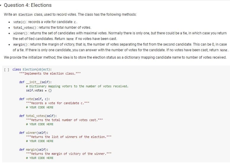 - Question 4: Elections
Write an Election class, used to record votes. The class has the following methods:
• vote(c) : records a vote for candidate c.
• total_votes(): returns the total number of votes.
• winner() : returns the set of candidates with maximal votes. Normally there is only one, but there could be a tie, in which case you return
the set of tied candidates. Return None if no votes have been cast.
• margin(): returns the margin of victory, that is, the number of votes separating the fist from the second candidate. This can be 0, in case
of a tie. If there is only one candidate, you can answer with the number of votes for the candidate. If no votes have been cast, return None.
We provide the initializer method; the idea is to store the election status as a dictionary mapping candidate name to number of votes received.
[] class Election(object):
"""Implements the election class.""
def _init_(self):
# Dictionary mapping voters to the number of votes received.
self.votes = ()
def vote(self, c):
"Records a vote for candidate c."""
# YOUR CODE HERE
def total_votes(self):
""Returns the total number of votes cast."""
# YOUR CODE HERE
def winner(self):
""Returns the list of winners of the election."""
# YOUR CODE HERE
def margin(self):
""Returns the margin of victory of the winner."""
# YOUR CODE HERE
