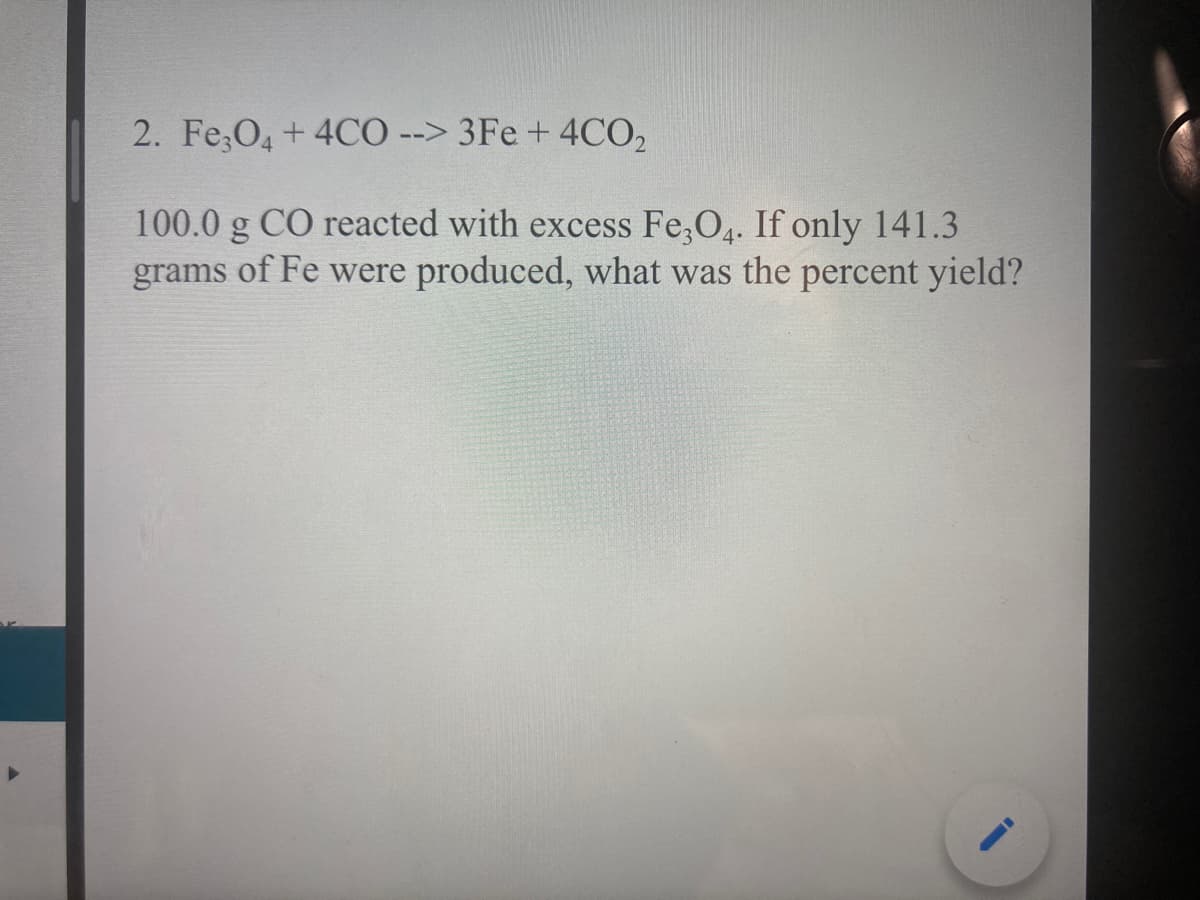 2. Fe,O, + 4CO --> 3Fe + 4CO,
100.0 g CO reacted with excess Fe,O. If only 141.3
grams of Fe were produced, what was the percent yield?
