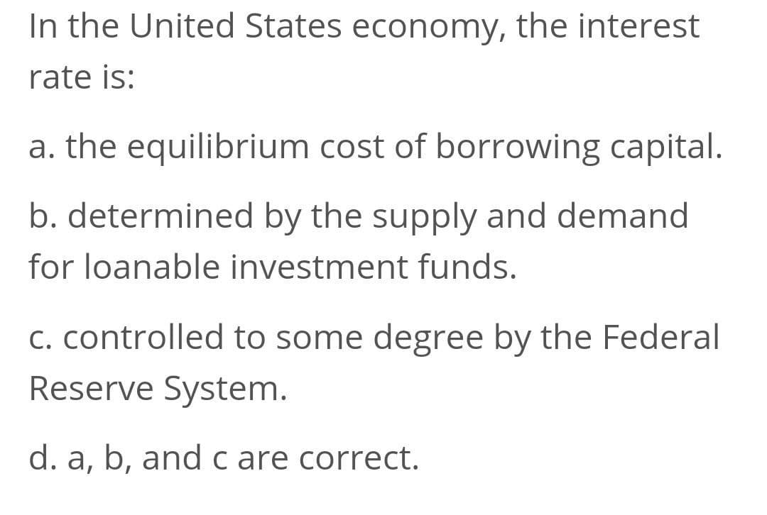 In the United States economy, the interest
rate is:
a. the equilibrium cost of borrowing capital.
b. determined by the supply and demand
for loanable investment funds.
c. controlled to some degree by the Federal
Reserve System.
d. a, b, andc are correct.
