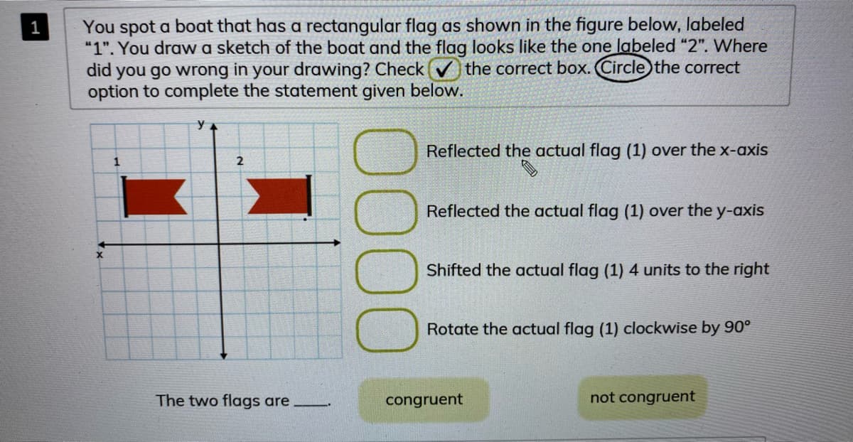 You spot a boat that has a rectangular flag as shown in the figure below, labeled
"1". You draw a sketch of the boat and the flag looks like the one labeled "2". Where
did you go wrong in your drawing? Check v the correct box. Circle the correct
option to complete the statement given below.
1
Reflected the actual flag (1) over the x-axis
Reflected the actual flag (1) over the y-axis
Shifted the actual flag (1) 4 units to the right
Rotate the actual flag (1) clockwise by 90°
The two flags are
congruent
not congruent
000
