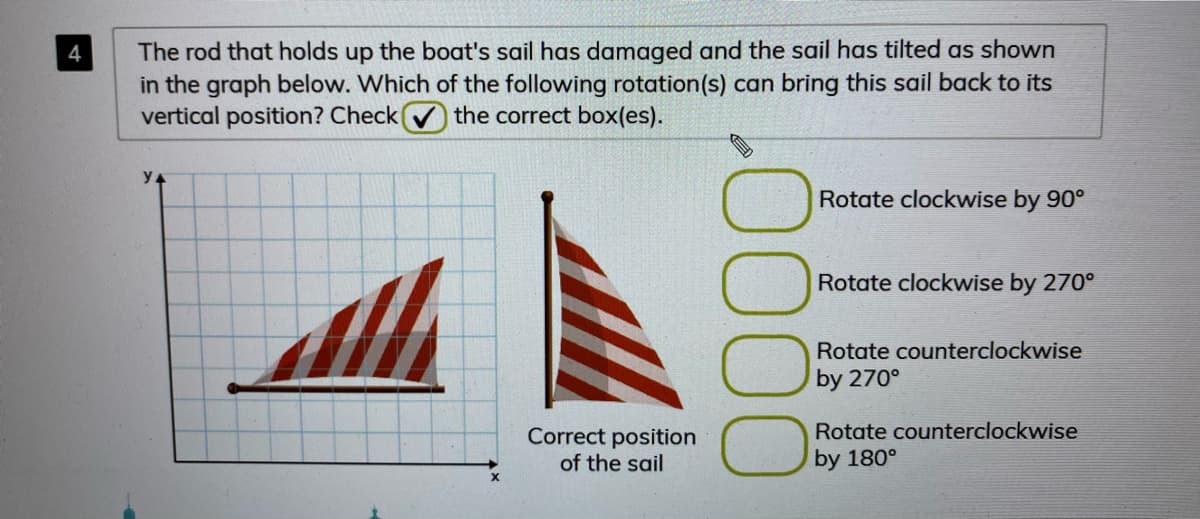 The rod that holds up the boat's sail has damaged and the sail has tilted as shown
in the graph below. Which of the following rotation(s) can bring this sail back to its
vertical position? Check
4
the correct box(es).
y.
Rotate clockwise by 90°
Rotate clockwise by 270°
Rotate counterclockwise
by 270°
Correct position
Rotate counterclockwise
of the sail
by 180°
