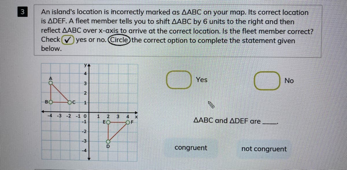 An island's location is incorrectly marked as AABC on your map. Its correct location
is ADEF. A fleet member tells you to shift AABC by 6 units to the right and then
reflect AABC over x-axis to arrive at the correct location. Is the fleet member correct?
yes or no. Circle) the correct option to complete the statement given
3
Check
below.
y4
Yes
No
BO
-4
-3
-2
-1 0
1 2
3
4
AABC and ADEF are
-1
EC
OF
-2
-3
congruent
not congruent
4-
