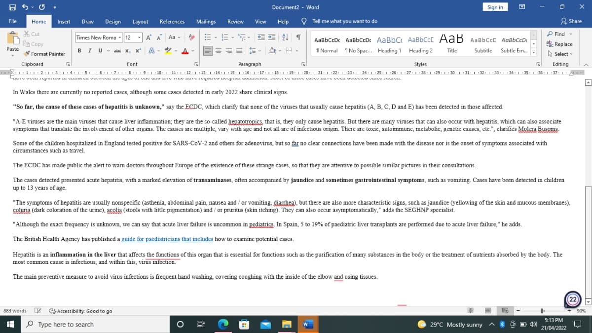 A 5 - O =
Sign in
Document2 - Word
File
Home
Draw
Design
References
Review
O Tell me what you want to do
2 Share
Insert
Layout
Mailings
View
Help
X Cut
e Copy
P Find -
Times New Roma
- 12
- A A Aa -
AaBbCcDc AaBbCcDc AaBbC AaBbCcC AaB AaBbCcc AaBbCcDe
ab Replace
BIU- abc x, x' A
Paste
- aly
I Normal 1 No Spac. Heading 1 Heading 2
Title
Subtitle
Subtle Em.
Format Painter
A Select
Clipboard
Font
Paragraph
Styles
Editing
X1.1:1 · 2.1.3.114: 1 .5.116.1 : 7.1.8.1.9 . 1 · 10. 1 11. 1 · 12. 1 ·13. 1 14: | 15: | ·16. 1 · 17. 1 18- 1 · 19. 1 20. 1 21. 1 : 22. 1 23. 1 24· | 25. 1 · 26. 1 27.1 28. 1 29. 1 30. 1 31. | :32.1 33. 1 34. 1- 35.1 36 - 1 : 37. 1
Ha vwa wan
w u va w
a a A y upa
In Wales there are currently no reported cases, although some cases detected in early 2022 share clinical signs.
"So far, the cause of these cases of hepatitis is unknown," say the ECDC, which clarify that none of the viruses that usually cause hepatitis (A, B, C, D and E) has been detected in those affected.
"A-E viruses are the main viruses that cause liver inflammation; they are the s0-called hepatotropics, that is, they only cause hepatitis. But there are many viruses that can also occur with hepatitis, which can also associate
symptoms that translate the involvement of other organs. The causes are multiple, vary with age and not all are of infectious origin. There are toxic, autoimmune, metabolic, genetic causes, etc.", clarifies Molera Busoms.
Some of the children hospitalized in England tested positive for SARS-COV-2 and others for adenovirus, but so far no clear connections have been made with the disease nor is the onset of symptoms associated with
circumstances such as travel.
The ECDC has made public the alert to warn doctors throughout Europe of the existence of these strange cases, so that they are attentive to possible similar pictures in their consultations.
The cases detected presented acute hepatitis, with a marked elevation of transaminases, often accompanied by jaundice and sometimes gastrointestinal symptoms, such as vomiting. Cases have been detected in children
up to 13 years of age.
"The symptoms of hepatitis are usually nonspecific (asthenia, abdominal pain, nausea and / or vomiting, diarrhea), but there are also more characteristic signs, such as jaundice (yellowing of the skin and mucous membranes),
coluria (dark coloration of the urine), acolia (stools with little pigmentation) and / or pruritus (skin itching). They can also occur asymptomatically," adds the SEGHNP specialist.
"Although the exact frequency is unknown, we can say that acute liver failure is uncommon in pediatrics. In Spain, 5 to 19% of paediatric liver transplants are performed due to acute liver failure," he adds.
The British Health Agency has published a guide for paediatricians that includes how to examine potential cases.
Hepatitis is an inflammation in the liver that affects the functions of this organ that is essential for functions such as the purification of many substances in the body or the treatment of nutrients absorbed by the body. The
most common cause is infectious, and within this, virus infection.
The main preventive measure to avoid virus infections is frequent hand washing, covering coughing with the inside of the elbow and using tissues.
(22
883 words 2 Accessibility: Good to go
+ 90%
5:13 PM
P Type here to search
29°C Mostly sunny
O O 4)
21/04/2022
