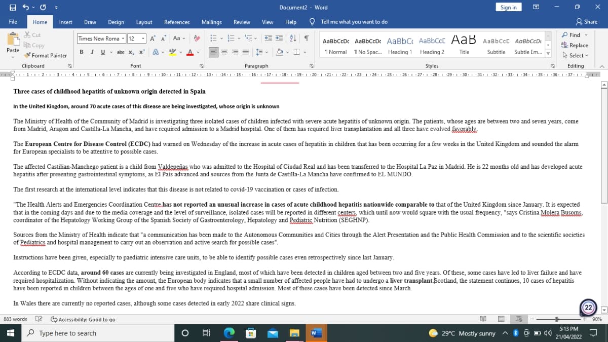 A 5 - O =
Sign in
Document2 - Word
File
Home
Draw
Design
References
Review
O Tell me what you want to do
2 Share
Insert
Layout
Mailings
View
Help
X Cut
P Find -
Times New Roma
- 12
- A A Aa -
AaBbCcDc AaBbCcDc AaBbC AaBbCcC AaB AaBbCcc AaBbCcDe
a Copy
Paste
ab Replace
BIU- abc x, x A
- aly - A
出。
1 Normal 1I No Spac. Heading 1 Heading 2
Title
Subtitle
Subtle Em.
Format Painter
E Select
Clipboard
Font
Paragraph
Styles
Editing
X 1.
8. 1. 9.1 10. 1 • 11: 1 · 12. | · 13. 1 14. | 15.| 16: 1 17.1 - 18 -1 19.1 20.1 21. 1 22. 1 23. 1 24. 1 25 ·1 26. 1 27.1 · 28. 1 29. 1 30 .1 31. 1 32. 1 · 33. 1 : 34 -1 35:1 36. 1. 37. 1
Three cases of childhood hepatitis of unknown origin detected in Spain
In the United Kingdom, around 70 acute cases of this disease are being investigated, whose origin is unknown
The Ministry of Health of the Community of Madrid is investigating three isolated cases of children infected with severe acute hepatitis of unknown origin. The patients, whose ages are between two and seven years, come
from Madrid, Aragon and Castilla-La Mancha, and have required admission to a Madrid hospital. One of them has required liver transplantation and all three have evolved favorably.
The European Centre for Disease Control (ECDC) had warned on Wednesday of the increase in acute cases of hepatitis in children that has been occurring for a few weeks in the United Kingdom and sounded the alarm
for European specialists to be attentive to possible cases.
The affected Castilian-Manchego patient is a child from Valdepeñas who was admitted to the Hospital of Ciudad Real and has been transferred to the Hospital La Paz in Madrid. He is 22 months old and has developed acute
hepatitis after presenting gastrointestinal symptoms, as El Pais advanced and sources from the Junta de Castilla-La Mancha have confirmed to EL MUNDO.
The first research at the international level indicates that this disease is not related to covid-19 vaccination or cases of infection.
"The Health Alerts and Emergencies Coordination Centre has not reported an unusual increase in cases of acute childhood hepatitis nationwide comparable to that of the United Kingdom since January. It is expected
that in the coming days and due to the media coverage and the level of surveillance, isolated cases will be reported in different çenters, which until now would square with the usual frequency, "says Cristina Molera Busoms,
coordinator of the Hepatology Working Group of the Spanish Society of Gastroenterology, Hepatology and Pediatric Nutrition (SEGHNP).
Sources from the Ministry of Health indicate that "a communication has been made to the Autonomous Communities and Cities through the Alert Presentation and the Public Health Commission and to the scientific societies
of Pediatrics and hospital management to carry out an observation and active search for possible cases".
Instructions have been given, especially to paediatric intensive care units, to be able to identify possible cases even retrospectively since last January.
According to ECDC data, around 60 cases are currently being investigated in England, most of which have been detected in children aged between two and five years. Of these, some cases have led to liver failure and have
required hospitalization. Without indicating the amount, the European body indicates that a small number of affected people have had to undergo a liver transplant Scotland, the statement continues, 10 cases of hepatitis
have been reported in children between the ages of one and five who have required hospital admission. Most of these cases have been detected since March.
In Wales there are currently no reported cases, although some cases detected in early 2022 share clinical signs.
22
883 words 2 Accessibility: Good to go
+ 90%
5:13 PM
P Type here to search
29°C Mostly sunny
O O 4)
21/04/2022
