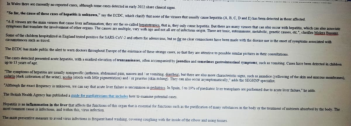 In Wales there are currently no reported cases, although some cases detected in early 2022 share clinical signs.
"So far, the cause of these cases of hepatitis is unknown," say the ECDC, which clarify that none of the viruses that usually cause hepatitis (A, B, C, D and E) has been detected in those affected.
"A-E viruses are the main viruses that cause liver inflammation; they are the so-called hepatotropics, that is, they only cause hepatitis. But there are many viruses that can also occur with hepatitis, which can also associate
symptoms that translate the involvement of other organs. The causes are multiple, vary with age and not all are of infectious origin. There are toxic, autoimmune, metabolic, genetic causes, etc.", clarifies Molera Busoms
Some of the children hospitalized in England tested positive for SARS-CoV-2 and others for adenovirus, but so far no clear connections have been made with the disease nor is the onset of symptoms associated with
circumstances such as travel
The ECDC has made public the alert to warn doctors throughout Europe of the existence of these strange cases, so that they are attentive to possible similar pictures in their consultations.
The cases detected presented acute hepatitis, with a marked elevation of transaminases, often accompanied by jaundice and sometimes gastrointestinal symptoms, such as vomiting Cases have been detected in children
up to 13 years of age.
"The symptoms of hepatitis are usually nonspecific (asthenia, abdominal pain, nausea and / or vomiting, diarrhea), but there are also more characteristic signs, such as jaundice (yellowing of the skin and mucous membranes),
coluria (dark coloration of the urine), acolia (stools with little pigmentation) and / or pruritus (skin itching). They can also occur asymptomatically," adds the SEGHNP specialist.
"Although the exact frequency is unknown, we can say that acute liver failure is uncommon in pediatrics. In Spain, 5 to 19% of paediatric liver transplants are performed due to acute liver failure," he adds.
The British Health Agency has published a guide for paediatricians that includes how to examine potential cases.
Hepatitis is an inflammation in the liver that affects the functions of this organ that is essential for functions such as the purification of many substances in the body or the treatment of nutrients absorbed by the body. The
most common cause is infectious, and within this, virus infection.
The main preventive measure to avoid virus infections is frequent hand washing, covering coughing with the inside of the elbow and using tissues.
