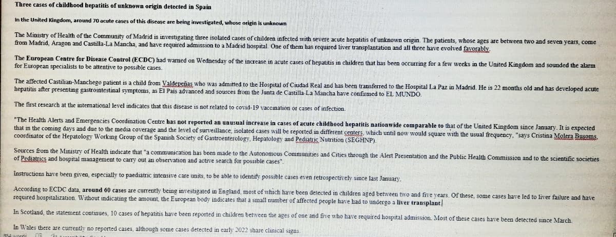 Three cases of childhood hepatitis of unknown origin detected in Spain
In the United Kingdom, around 70 acute cases of this disease are being investigated, whose origin is unknown
The Ministry of Health of the Community of Madrid is investigating three isolated cases of children infected with severe acute hepatitis of unknown origin. The patients, whose ages are between two and seven years, come
from Madrid, Aragon and Castilla-La Mancha, and have required admission to a Madrid hospital. One of them has required liver transplantation and all three have evolved favorably.
The European Centre for Disease Control (ECDC) had wamed on Wednesday of the increase in acute cases of hepatitis in children that has been occurring for a few weeks in the United Kingdom and sounded the alarm
for European specialists to be attentive to possible cases.
The affected Castilian-Manchego patient is a child from Valdepeñas who was admitted to the Hospital of Ciudad Real and has been transferred to the Hospital La Paz in Madrid, He is 22 months old and has developed acute
hepatitis after presenting gastrointestinal symptoms, as El Pais advanced and sources from the Junta de Castilla La Mancha have confirmed to EL MUNDO.
The first research at the intermational level indicates that this disease is not related to covid-19 vaccination
cases of infection.
"The Health Alerts and Emergencies Coordination Centre has not reported an unusual increase in cases of acute childhood hepatitis nationwide comparable to that of the United Kingdom since January, It is expected
that in the coming days and due to the media coverage and the level of surveillance, isolated cases will be reported in different centers, which until now would square with the usual frequency, "says Cristina Molera Busoms,
coordinator of the Hepatology Working Group of the Spanish Society of Gastroenterology, Hepatology and Pediatric Nutrition (SEGHNP).
Sources from the Ministry of Health indicate that "a communication has been made to the Autonomous Communities and Cities through the Alert Presentation and the Public Health Commission and to the scientific societies
of Pediatrics and hospital management to carry out an observation and active search for possible cases".
Instructions have been given, especially to paediatric intensive care units, to be able to identify possible cases even retrospectively since last January.
According to ECDC data, around 60 cases are currenitly being investigated in England, most of which have been detected in children aged between two and five years. Of these, some cases have led to liver failure and have
required hospitalization. Without indicating the amount, the European body indicates that a small number of affected people have had to undergo a liver transplant
In Scotland, the statement continues, 10 cases of hepatitis have been reported in children between the ages of one and five who have required hospital admission. Most of these cases have been detected since March
In Wales there are currently no reported cases, although some cases detected in early 2022 share clinical signs.
