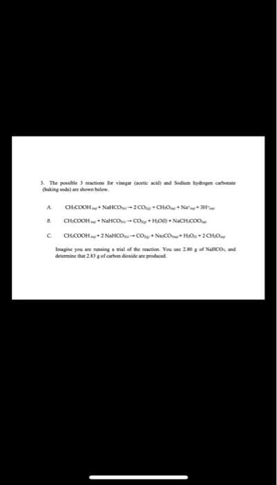 3. The possible 3 reactions for vinegar (acetic acid)
(baking soda) are shown below.
and Sodium hydogen carbonate
A.
CHCOOH+ NaHCO-2COng + CHO + Nan+ H
CH.COOH+ NaHCO- CO+ HOn + NaCH.CO0,
B.
C.
CH.COOH+2 NaHCO-CO + NaCO+ HOs +2CHO
Imagine you are running a trial of the reaction. You e 280 g of NaHCO, and
determine that 2.83 g of carbon dioxide are produced.
