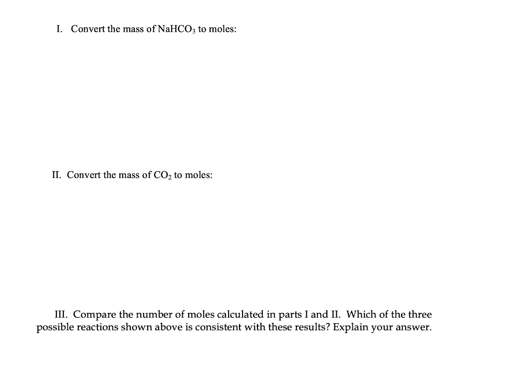 I. Convert the mass of NaHCO3 to moles:
II. Convert the mass of CO, to moles:
III. Compare the number of moles calculated in parts I and II. Which of the three
possible reactions shown above is consistent with these results? Explain your answer.
