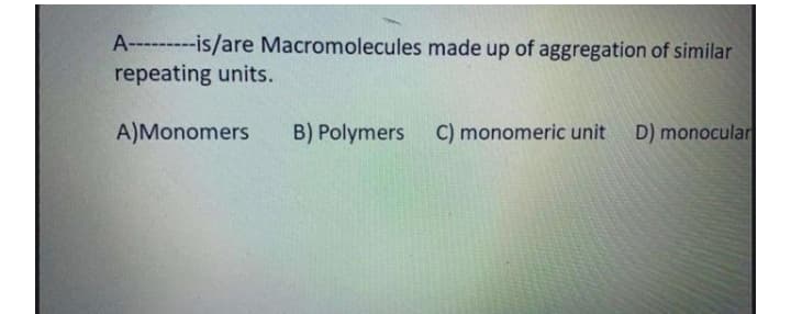 A-- ---is/are Macromolecules made up of aggregation of similar
repeating units.
A)Monomers
B) Polymers C) monomeric unit D) monocular
