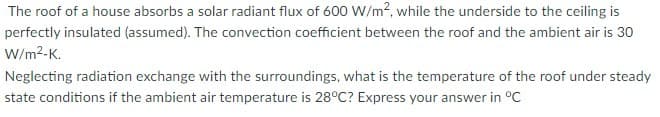 The roof of a house absorbs a solar radiant flux of 600 W/m?, while the underside to the ceiling is
perfectly insulated (assumed). The convection coefficient between the roof and the ambient air is 30
W/m2-K.
Neglecting radiation exchange with the surroundings, what is the temperature of the roof under steady
state conditions if the ambient air temperature is 28°C? Express your answer in °C
