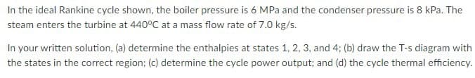 In the ideal Rankine cycle shown, the boiler pressure is 6 MPa and the condenser pressure is 8 kPa. The
steam enters the turbine at 440°C at a mass flow rate of 7.0 kg/s.
In your written solution, (a) determine the enthalpies at states 1, 2, 3, and 4; (b) draw the T-s diagram with
the states in the correct region; (c) determine the cycle power output; and (d) the cycle thermal efficiency.