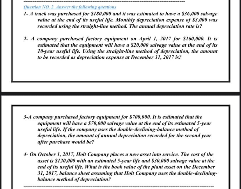 Ouestion NO. 2 Answer the following questions
1-A truck was purchased for $180,000 and it was estimated to have a $36,000 salvage
value at the end of its useful life. Monthly depreciation expense of $3,000 was
recorded using the straight-line method. The annual depreciation rate is?
2- A company purchased factory equipment on April 1, 2017 for S160,000. It is
estimated that the equipment will have a $20,000 salvage value at the end of its
10-year useful life. Using the straight-line method of depreciation, the amount
to be recorded as depreciation expense at December 31, 2017 is?
3-A company purchased factory equipment for $700,000. It is estimated that the
equipment will have a $70,000 salvage value at the end of its estimated 5-year
useful life. If the company uses the double-declining-balance method of
depreciation, the amount of annual depreciation recorded for the second year
after purchase would be?
4- On October 1, 2017, Holt Company places a new asset into service. The cost of the
asset is S120,000 with an estimated 5-year life and $30,000 salvage value at the
end of its useful life. What is the book value of the plant asset on the December
31, 2017, balance sheet assuming that Holt Company uses the double-declining-
balance method of depreciation?
-------
