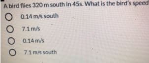 A bird flies 320 m south in 45s. What is the bird's speed
O 0.14 m/s south
O 7.1 m/s
O 0.14 m/s
O 7.1 m/s south
