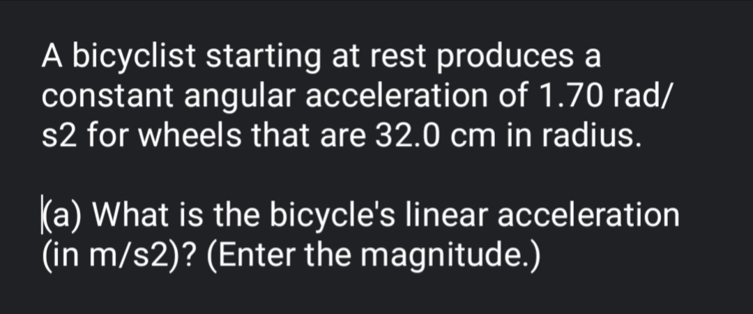 A bicyclist starting at rest produces a
constant angular acceleration of 1.70 rad/
s2 for wheels that are 32.0 cm in radius.
(a) What is the bicycle's linear acceleration
(in m/s2)? (Enter the magnitude.)
