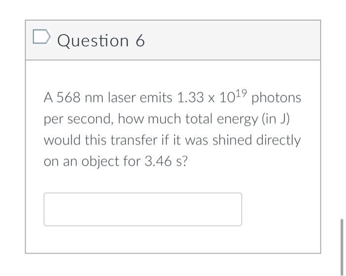 D Question 6
A 568 nm laser emits 1.33 x 1019 photons
per second, how much total energy (in J)
would this transfer if it was shined directly
on an object for 3.46 s?
