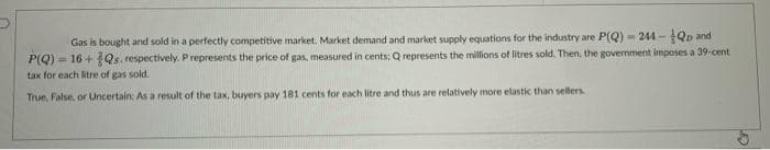 Gas is bought and sold in a perfectly competitive market. Market demand and market supply equations for the industry are P(Q) = 244 - Qp and
= 16 + Qs. respectively. Prepresents the price of gas, measured in cents; Q represents the millions of litres sold. Then, the government imposes a 39-cent
P(Q)-
tax for each litre of gas sold.
True, False, or Uncertain: As a result of the tax, buyers pay 181 cents for each litre and thus are relatively more elastic than sellers.
