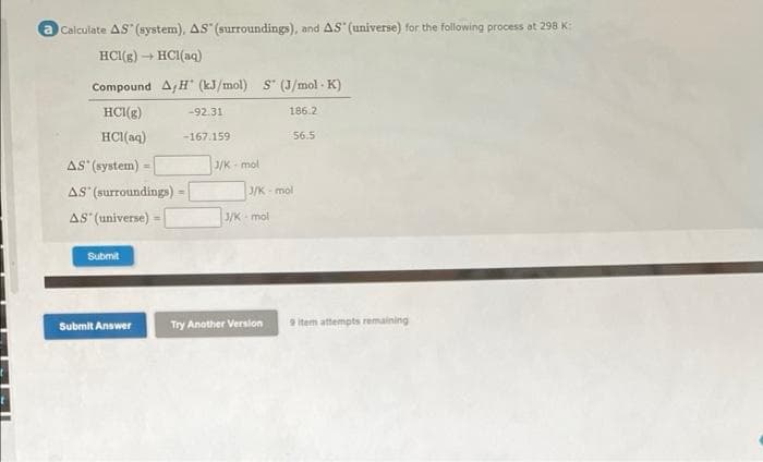 a Calculate AS (system), AS" (surroundings), and AS (universe) for the following process at 298 K:
HCI(g) → HCI(aq)
Compound A,H" (kJ/mol) S" (J/mol - K)
HCI(g)
-92.31
186.2
HCI(aq)
-167.159
56.5
AS (system)
3/K- mol
AS (surroundings)
J/K - mol
AS" (universe) =
J/K mol
Submit
Submit Answer
Try Another Version
9 item attempts remaining
