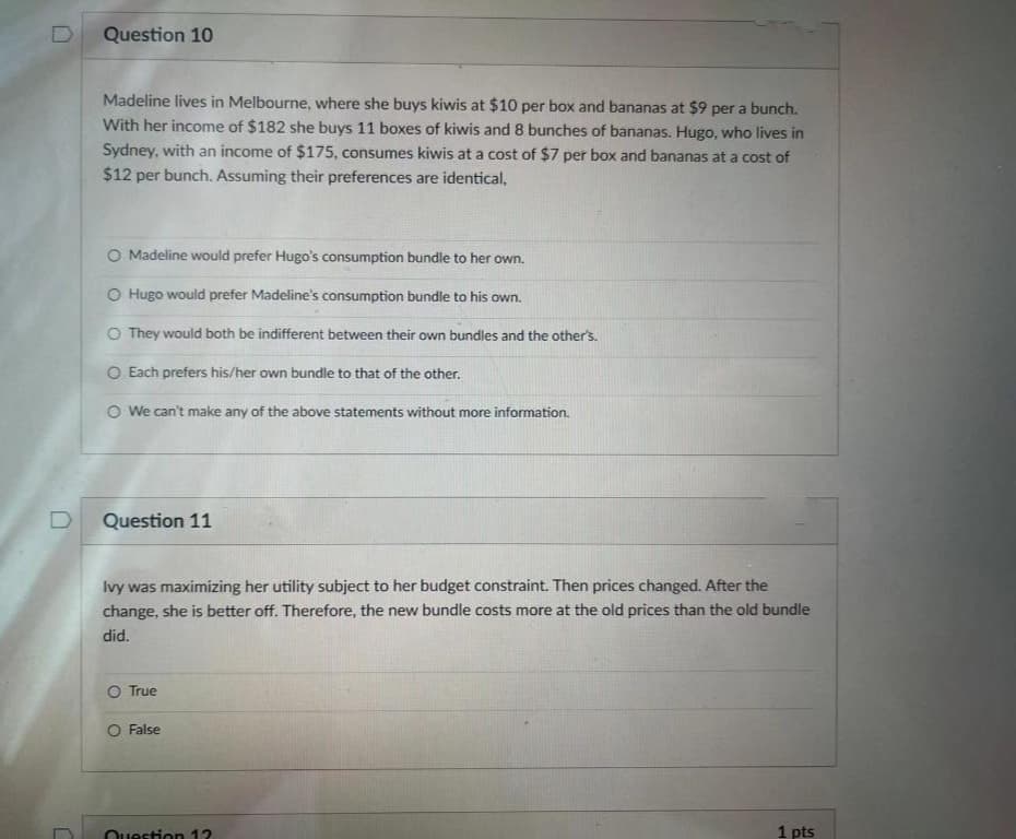 Question 10
Madeline lives in Melbourne, where she buys kiwis at $10 per box and bananas at $9 per a bunch.
With her income of $182 she buys 11 boxes of kiwis and 8 bunches of bananas. Hugo, who lives in
Sydney, with an income of $175, consumes kiwis at a cost of $7 per box and bananas at a cost of
$12 per bunch. Assuming their preferences are identical,
O Madeline would prefer Hugo's consumption bundle to her own.
O Hugo would prefer Madeline's consumption bundle to his own.
O They would both be indifferent between their own bundles and the other's.
O Each prefers his/her own bundle to that of the other.
O We can't make any of the above statements without more information.
Question 11
Ivy was maximizing her utility subject to her budget constraint. Then prices changed. After the
change, she is better off. Therefore, the new bundle costs more at the old prices than the old bundle
did.
O True
False
Ouestion 12
1 pts
