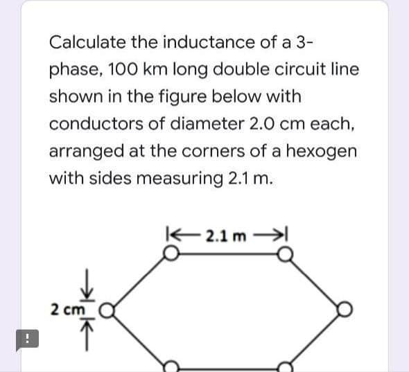 Calculate the inductance of a 3-
phase, 100 km long double circuit line
shown in the figure below with
conductors of diameter 2.0 cm each,
arranged at the corners of a hexogen
with sides measuring 2.1 m.
– 2.1 m
2 cm
