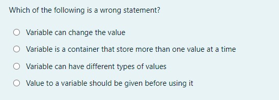 Which of the following is a wrong statement?
Variable can change the value
Variable is a container that store more than one value at a time
O Variable can have different types of values
Value to a variable should be given before using it
