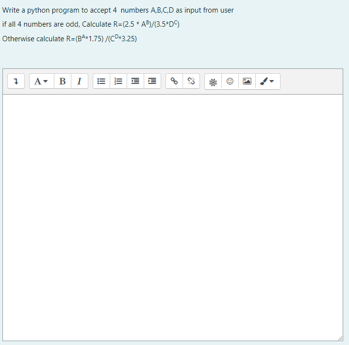 Write a python program to accept 4 numbers A,B,C,D as input from user
if all 4 numbers are odd, Calculate R=(2.5 * AB)/(3.5*D)
Otherwise calculate R=(BA*1.75) /(CD*3.25)
A- BI
E E E
