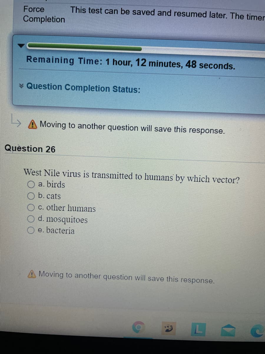 Force
This test can be saved and resumed later. The timer
Completion
Remaining Time: 1 hour, 12 minutes, 48 seconds.
v Question Completion Status:
A Moving to another question will save this response.
Question 26
West Nile virus is transmitted to humans by which vector?
a. birds
b. cats
c. other humans
d. mosquitoes
e. bacteria
Moving to another question will save this response.
