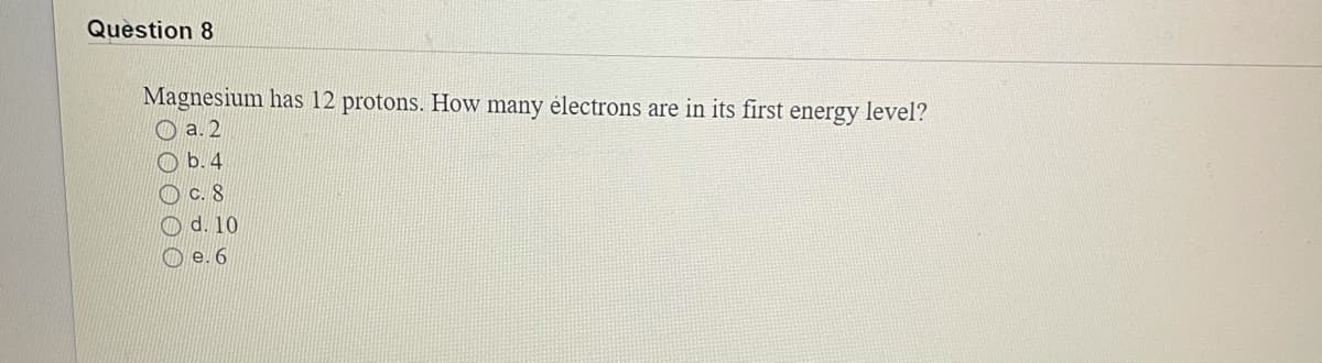 Question 8
Magnesium has 12 protons. How many électrons are in its first energy level?
O a. 2
O b.4
O c. 8
O d. 10
O e. 6
