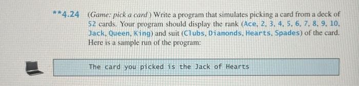 **4.24 (Game: pick a card) Write a program that simulates picking a card from a deck of
52 cards. Your program should display the rank (Ace, 2, 3, 4, 5, 6, 7, 8, 9, 10,
Jack, Queen, King) and suit (Clubs, Diamonds, Hearts, Spades) of the card.
Here is a sample run of the program:
The card you picked is the Jack of Hearts
