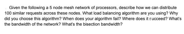 Given the following a 5 node mesh network of processors, describe how we can distribute
100 similar requests across these nodes. What load balancing algorithm are you using? Why
did you choose this algorithm? When does your algorithm fail? Where does it succeed? What's
the bandwidth of the network? Whatť's the bisection bandwidth?
