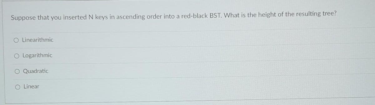 Suppose that you inserted N keys in ascending order into a red-black BST. What is the height of the resulting tree?
O Linearithmic
O Logarithmic
O Quadratic
O Linear
