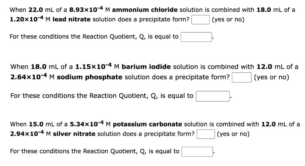 When 22.0 mL of a 8.93x10-4 M ammonium chloride solution is combined with 18.0 mL of a
1.20x10-4 M lead nitrate solution does a precipitate form?
(yes or no)
For these conditions the Reaction Quotient, Q, is equal to
When 18.0 mL of a 1.15×10-4 M barium iodide solution is combined with 12.0 mL of a
2.64x10-4 M sodium phosphate solution does a precipitate form?
(yes or no)
For these conditions the Reaction Quotient, Q, is equal to
When 15.0 mL of a 5.34x10-4 M potassium carbonate solution is combined with 12.0 mL of a
2.94x10-4 M silver nitrate solution does a precipitate form?
(yes or no)
For these conditions the Reaction Quotient, Q, is equal to
