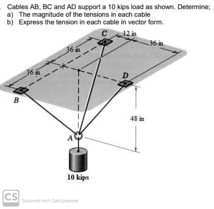 Cables AB, BC and AD support a 10 kips load as shown. Determine;
a) The magnitude of the tensions in each cable
b) Express the tension in each cable in vector form.
12 in
36 in
C
36 in
36 in
B
48 in
A
10 kips
CS
Scansed with CamScanner
