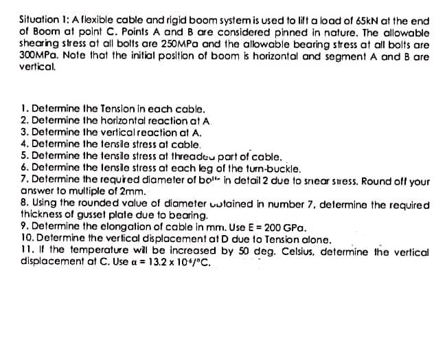 Situation 1: A flexible cable and rigid boom system is used to lilt a load of 65kN at the end
of Boom at point C. Points A and B are considered pinned in nature. The allowable
shearing stress at all bolts are 250MPa and the allowable bearing stress at all bolts are
300MPA. Note that the initial position of boom is horizontal and segment A and B are
vertical.
1. Determine Ihe Tenslon in each cable.
2. Determine the horizontal reaction at A.
3. Determine the vertical reaction at A.
4. Determine the tensile stress at cable.
5. Determine the tensile stress at threadeu part of cable,
6. Determine the lensile stress at each leg of the turn-buckle.
7. Determine the required diameter of bot in detail 2 due to snear sress. Round off your
answer to multiple of 2mm.
8. Using the rounded value of diameter uutained in number 7, determine the required
thickness of gusset plate due to bearing.
9. Determine the elongation of cable in mm. Use E = 200 GPa.
10. Determine the vertical displacement at D due to Tension alone.
11. If the temperature will be increased by 50 deg. Celsius, determine the vertical
displacement at C. Use a = 13.2 x 10+/°C.
