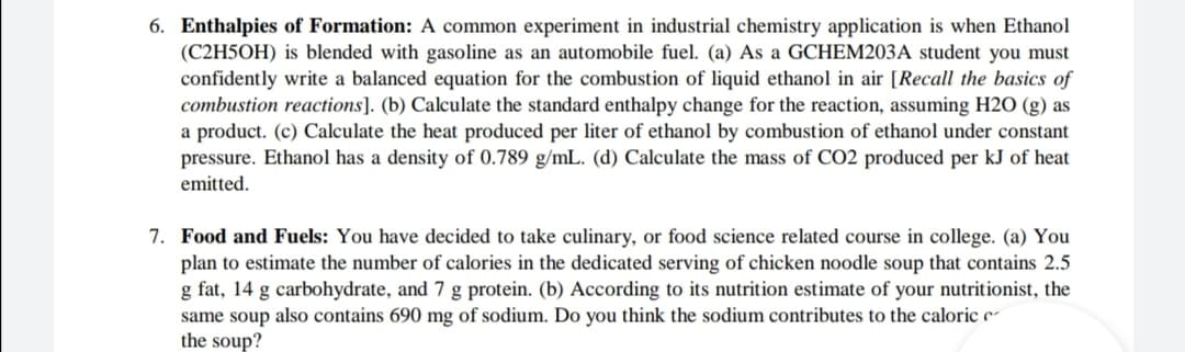 6. Enthalpies of Formation: A common experiment in industrial chemistry application is when Ethanol
(C2H5OH) is blended with gasoline as an automobile fuel. (a) As a GCHEM203A student you must
confidently write a balanced equation for the combustion of liquid ethanol in air [Recall the basics of
combustion reactions]. (b) Calculate the standard enthalpy change for the reaction, assuming H2O (g) as
a product. (c) Calculate the heat produced per liter of ethanol by combustion of ethanol under constant
pressure. Ethanol has a density of 0.789 g/mL. (d) Calculate the mass of CO2 produced per kJ of heat
emitted.
7. Food and Fuels: You have decided to take culinary, or food science related course in college. (a) You
plan to estimate the number of calories in the dedicated serving of chicken noodle soup that contains 2.5
g fat, 14 g carbohydrate, and 7 g protein. (b) According to its nutrition estimate of your nutritionist, the
same soup also contains 690 mg of sodium. Do you think the sodium contributes to the caloric c
the soup?
