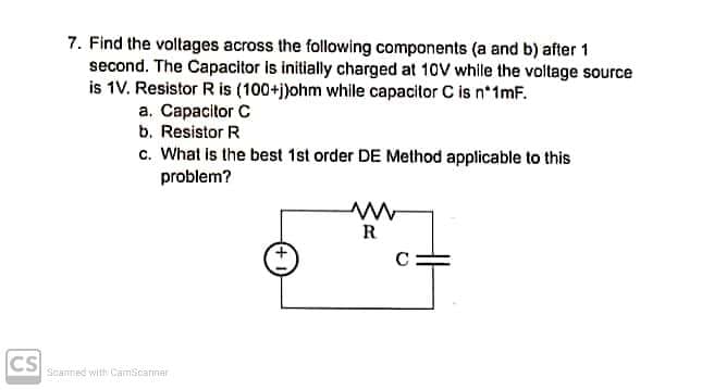 7. Find the voltages across the following components (a and b) after 1
second. The Capacitor is initially charged at 10V while the voltage source
is 1V. Resistor R is (100+j)ohm while capacitor C is n*1mF.
a. Capacitor C
b. Resistor R
c. What is the best 1st order DE Method applicable to this
problem?
R
C
CS
Scanned with CamScarmar
